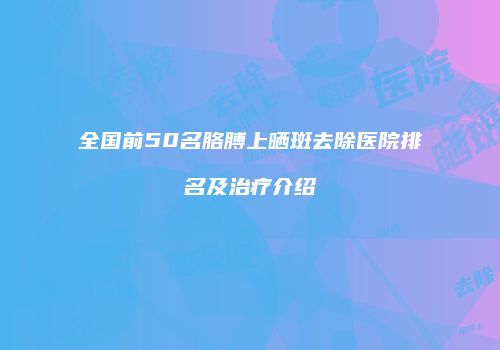 全国前50名胳膊上晒斑去除医院排名及治疗介绍