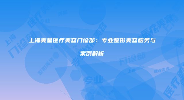 上海美星医疗美容门诊部：专业整形美容服务与案例解析