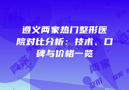 遵义两家热门整形医院对比分析：技术、口碑与价格一览