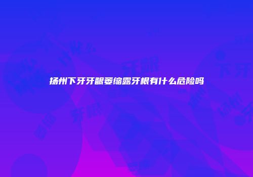 扬州下牙牙龈萎缩露牙根有什么危险吗