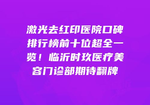 激光去红印医院口碑排行榜前十位超全一览！临沂时玖医疗美容门诊部期待翻牌