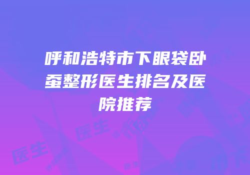 呼和浩特市下眼袋卧蚕整形医生排名及医院推荐
