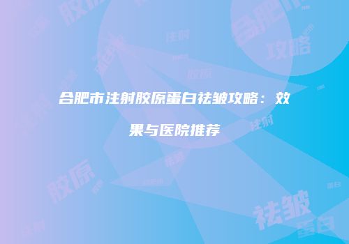 合肥市注射胶原蛋白祛皱攻略：效果与医院推荐