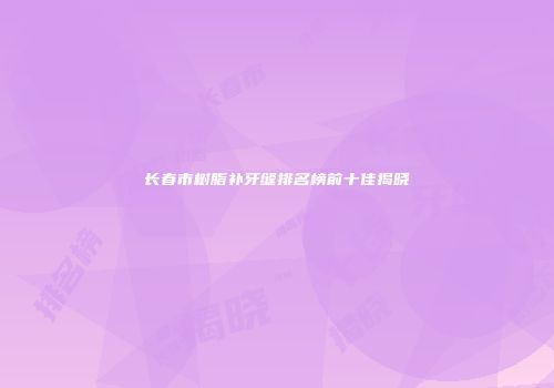 长春市树脂补牙缝排名榜前十佳揭晓