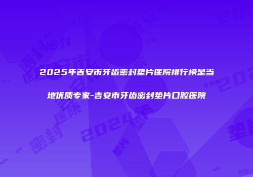 2025年吉安市牙齿密封垫片医院排行榜是当地优质专家-吉安市牙齿密封垫片口腔医院