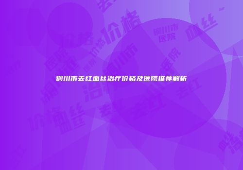 铜川市去红血丝治疗价格及医院推荐解析