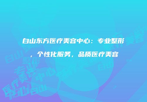 白山东方医疗美容中心：专业整形，个性化服务，品质医疗美容