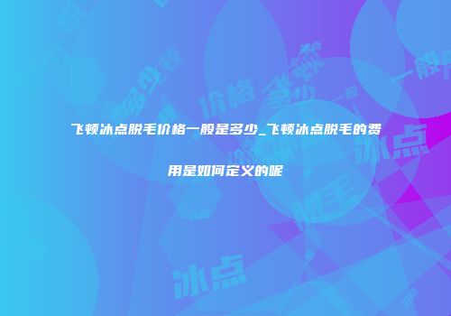 飞顿冰点脱毛价格一般是多少_飞顿冰点脱毛的费用是如何定义的呢
