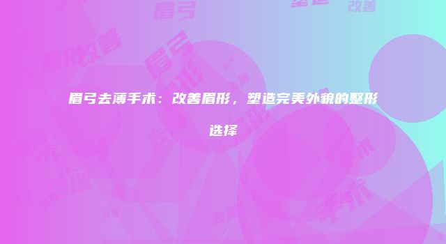 眉弓去薄手术：改善眉形，塑造完美外貌的整形选择
