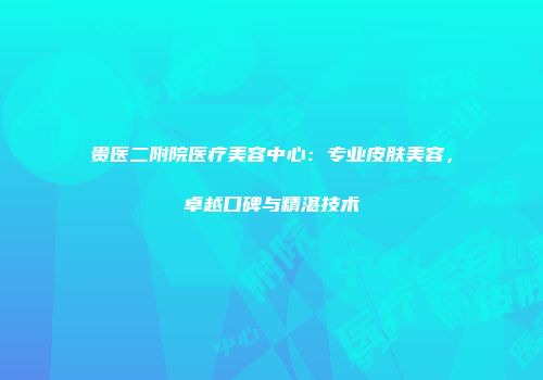 贵医二附院医疗美容中心：专业皮肤美容，卓越口碑与精湛技术