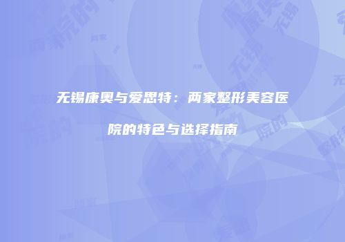 无锡康奥与爱思特：两家整形美容医院的特色与选择指南