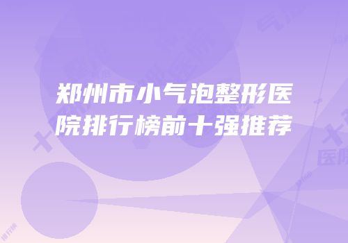 郑州市小气泡整形医院排行榜前十强推荐