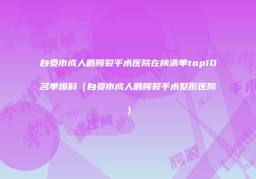 自贡市成人唇腭裂手术医院在榜清单top10名单爆料（自贡市成人唇腭裂手术整形医院）