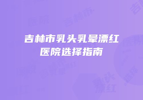 吉林市乳头乳晕漂红医院选择指南