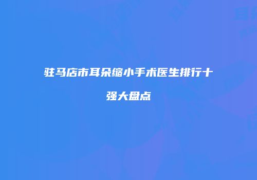 驻马店市耳朵缩小手术医生排行十强大盘点