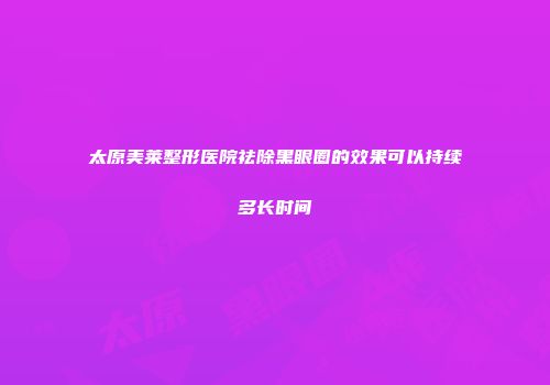 太原美莱整形医院祛除黑眼圈的效果可以持续多长时间