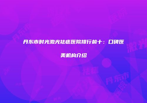 丹东市时光激光祛痣医院排行前十：口碑医美机构介绍