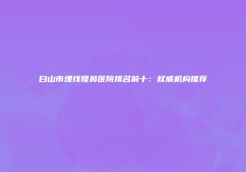 白山市埋线隆鼻医院排名前十：权威机构推荐
