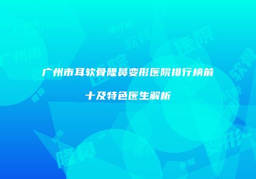 广州市耳软骨隆鼻变形医院排行榜前十及特色医生解析