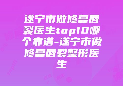 遂宁市做修复唇裂医生top10哪个靠谱-遂宁市做修复唇裂整形医生