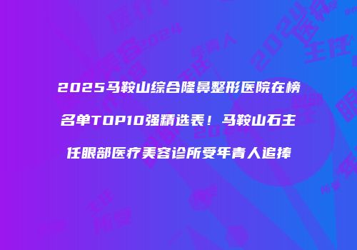 2025马鞍山综合隆鼻整形医院在榜名单TOP10强精选表！马鞍山石主任眼部医疗美容诊所受年青人追捧