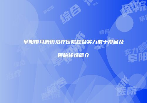 阜阳市耳畸形治疗医院综合实力前十排名及医院详情简介