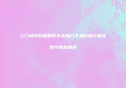 三门峡市自体脂肪丰太阳穴手术价格行情及医疗机构推荐
