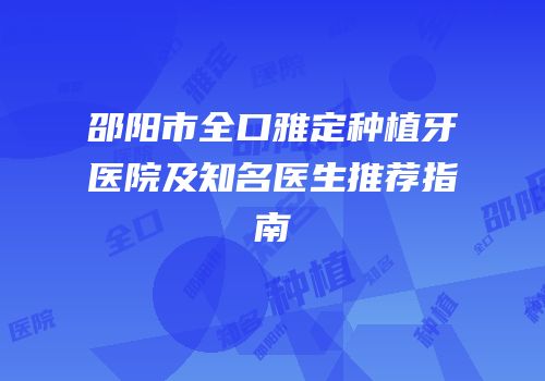 邵阳市全口雅定种植牙医院及知名医生推荐指南