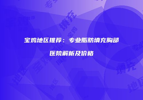 宝鸡地区推荐：专业脂肪填充胸部医院解析及价格