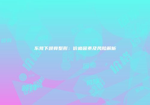 东莞下颌骨整形：价格因素及风险解析