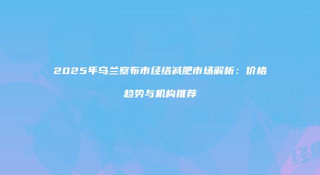 2025年乌兰察布市经络减肥市场解析：价格趋势与机构推荐