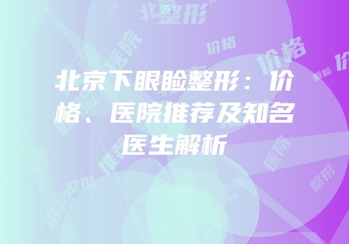 北京下眼睑整形：价格、医院推荐及知名医生解析