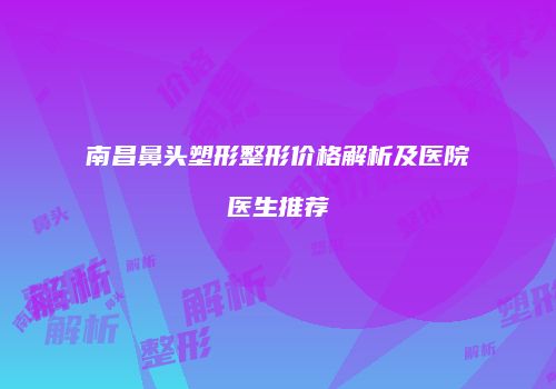南昌鼻头塑形整形价格解析及医院医生推荐
