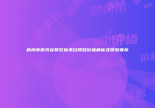 郑州市原性谷胱甘肽美白项目价格解析及医院推荐