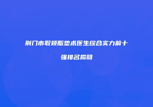 荆门市取颊脂垫术医生综合实力前十强排名揭晓