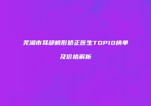 芜湖市耳部畸形矫正医生TOP10榜单及价格解析