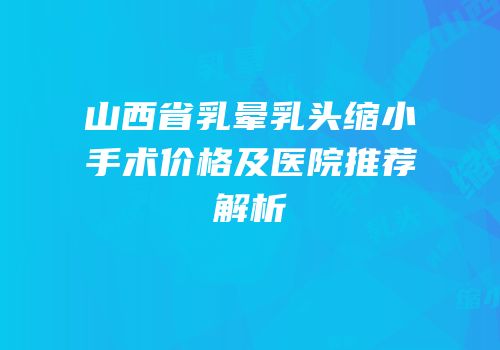 山西省乳晕乳头缩小手术价格及医院推荐解析