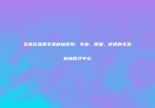 石家庄雍禾毛发种植医院：专业、便捷、舒适的毛发种植医疗中心