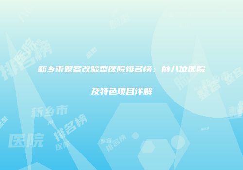 新乡市整容改脸型医院排名榜：前八位医院及特色项目详解