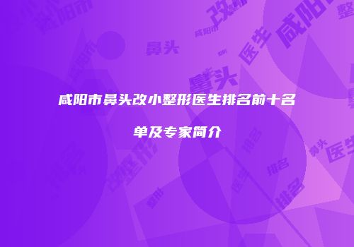 咸阳市鼻头改小整形医生排名前十名单及专家简介