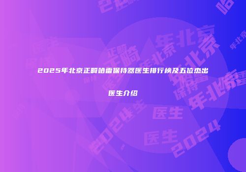 2025年北京正畸哈雷保持器医生排行榜及五位杰出医生介绍