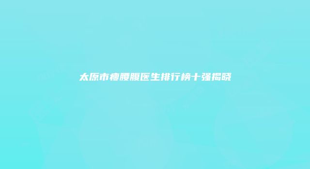 太原市瘦腰腹医生排行榜十强揭晓