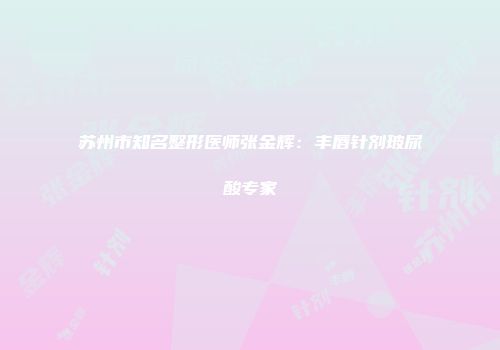 苏州市知名整形医师张金辉：丰唇针剂玻尿酸专家