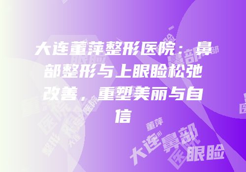 大连董萍整形医院：鼻部整形与上眼睑松弛改善，重塑美丽与自信