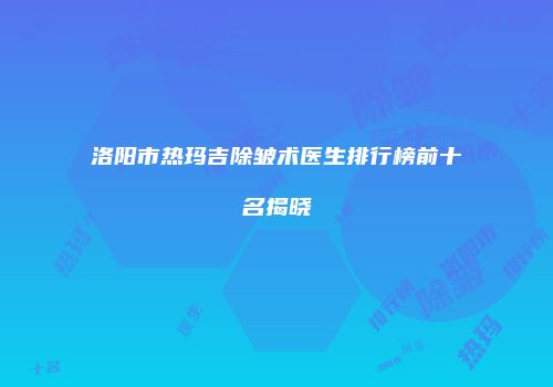 洛阳市热玛吉除皱术医生排行榜前十名揭晓