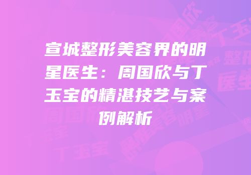 宣城整形美容界的明星医生：周国欣与丁玉宝的精湛技艺与案例解析
