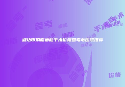潍坊市消脂瘦脸手术价格参考与医院推荐