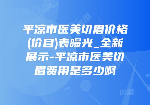 平凉市医美切眉价格(价目)表曝光_全新展示-平凉市医美切眉费用是多少啊