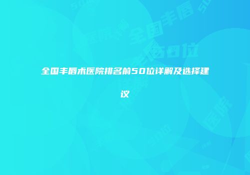 全国丰唇术医院排名前50位详解及选择建议