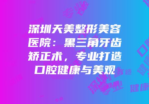 深圳天美整形美容医院：黑三角牙齿矫正术，专业打造口腔健康与美观